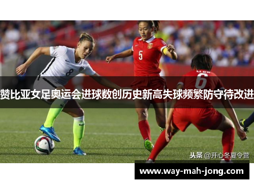 赞比亚女足奥运会进球数创历史新高失球频繁防守待改进