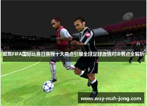 聚焦FIFA国际比赛日赛程十大亮点引爆全球足球激情对决看点全解析